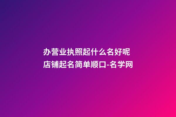 办营业执照起什么名好呢 店铺起名简单顺口-名学网-第1张-店铺起名-玄机派